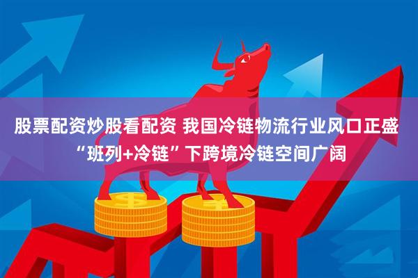 股票配资炒股看配资 我国冷链物流行业风口正盛 “班列+冷链”下跨境冷链空间广阔