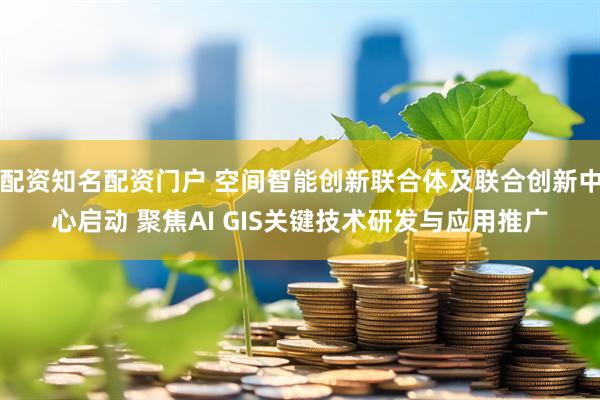 配资知名配资门户 空间智能创新联合体及联合创新中心启动 聚焦AI GIS关键技术研发与应用推广