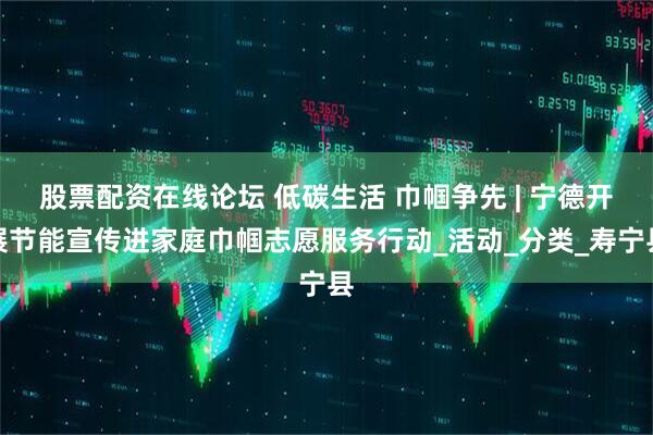股票配资在线论坛 低碳生活 巾帼争先 | 宁德开展节能宣传进家庭巾帼志愿服务行动_活动_分类_寿宁县