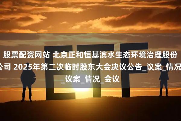 股票配资网站 北京正和恒基滨水生态环境治理股份有限公司 2025年第二次临时股东大会决议公告_议案_情况_会议