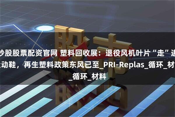 炒股股票配资官网 塑料回收展：退役风机叶片“走”进运动鞋，再生塑料政策东风已至_PRI-Replas_循环_材料