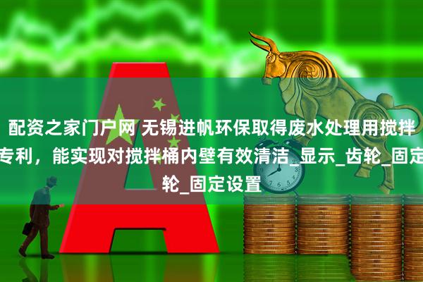 配资之家门户网 无锡进帆环保取得废水处理用搅拌装置专利，能实现对搅拌桶内壁有效清洁_显示_齿轮_固定设置
