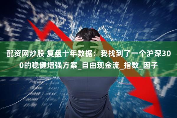 配资网炒股 复盘十年数据：我找到了一个沪深300的稳健增强方案_自由现金流_指数_因子