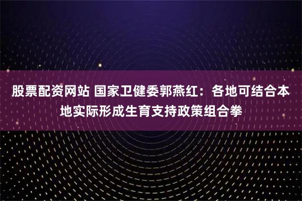 股票配资网站 国家卫健委郭燕红：各地可结合本地实际形成生育支持政策组合拳