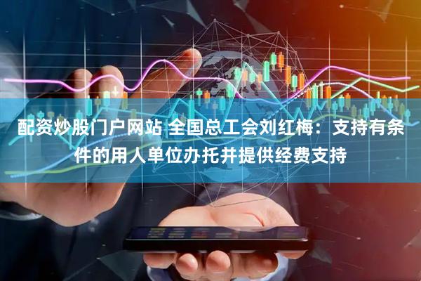 配资炒股门户网站 全国总工会刘红梅：支持有条件的用人单位办托并提供经费支持