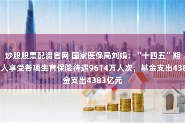 炒股股票配资官网 国家医保局刘娟：“十四五”期间参保人享受各项生育保险待遇9614万人次，基金支出4383亿元
