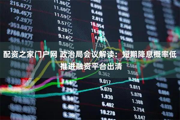 配资之家门户网 政治局会议解读：短期降息概率低 推进融资平台出清