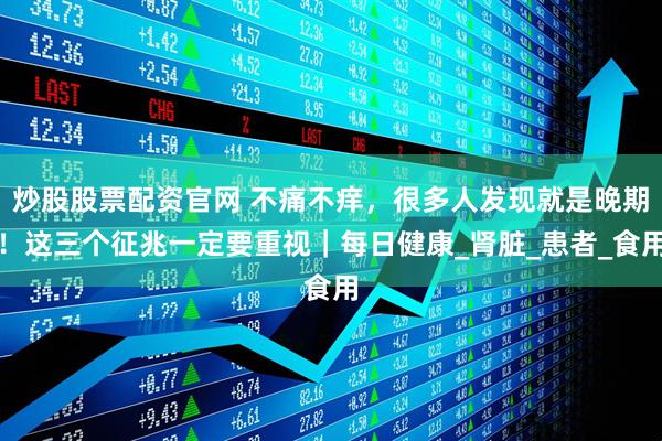 炒股股票配资官网 不痛不痒，很多人发现就是晚期！这三个征兆一定要重视｜每日健康_肾脏_患者_食用