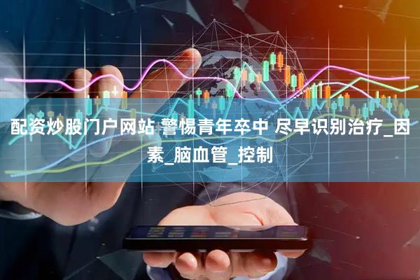 配资炒股门户网站 警惕青年卒中 尽早识别治疗_因素_脑血管_控制