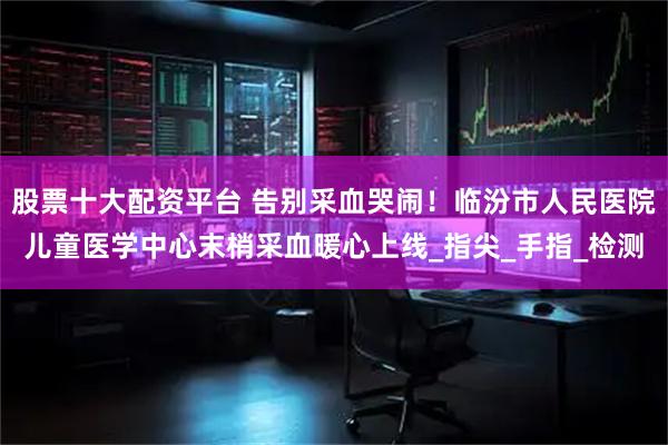 股票十大配资平台 告别采血哭闹！临汾市人民医院儿童医学中心末梢采血暖心上线_指尖_手指_检测
