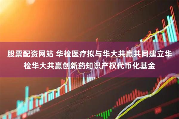 股票配资网站 华检医疗拟与华大共赢共同建立华检华大共赢创新药知识产权代币化基金