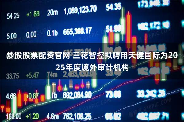 炒股股票配资官网 三花智控拟聘用天健国际为2025年度境外审计机构
