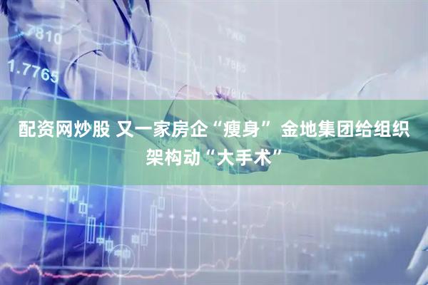 配资网炒股 又一家房企“瘦身” 金地集团给组织架构动“大手术”