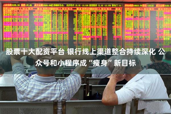 股票十大配资平台 银行线上渠道整合持续深化 公众号和小程序成“瘦身”新目标