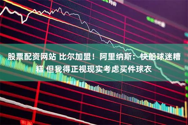 股票配资网站 比尔加盟！阿里纳斯：快船球迷糟糕 但我得正视现实考虑买件球衣