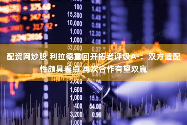 配资网炒股 利拉德重回开拓者评级A-：双方适配性颇具看点 再次合作有望双赢