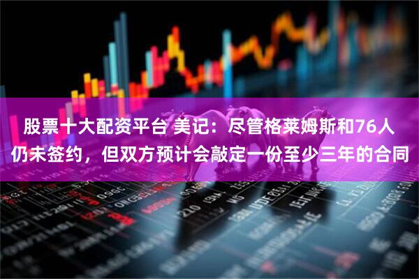 股票十大配资平台 美记：尽管格莱姆斯和76人仍未签约，但双方预计会敲定一份至少三年的合同