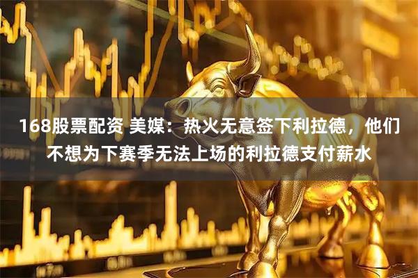 168股票配资 美媒：热火无意签下利拉德，他们不想为下赛季无法上场的利拉德支付薪水
