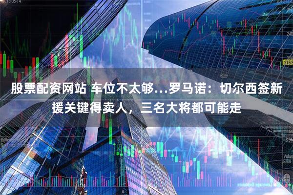 股票配资网站 车位不太够…罗马诺：切尔西签新援关键得卖人，三名大将都可能走