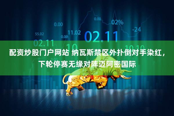 配资炒股门户网站 纳瓦斯禁区外扑倒对手染红，下轮停赛无缘对阵迈阿密国际