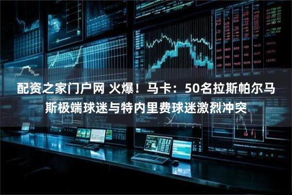 配资之家门户网 火爆！马卡：50名拉斯帕尔马斯极端球迷与特内里费球迷激烈冲突