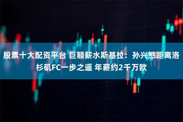 股票十大配资平台 巨额薪水斯基拉：孙兴慜距离洛杉矶FC一步之遥 年薪约2千万欧