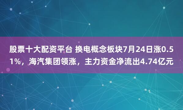 股票十大配资平台 换电概念板块7月24日涨0.51%,海汽集团领涨,主力资金净流出4.74亿元
