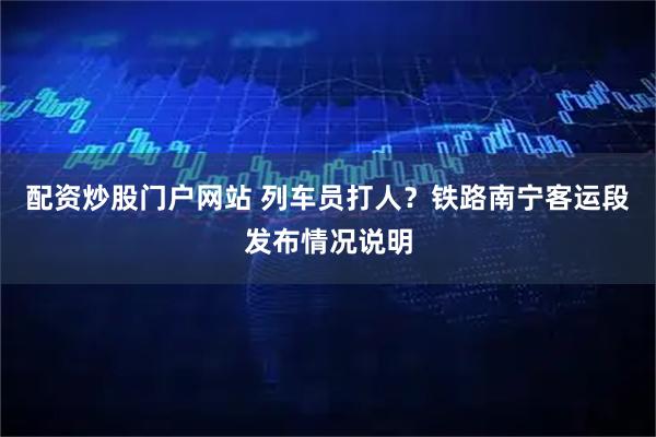 配资炒股门户网站 列车员打人?铁路南宁客运段发布情况说明
