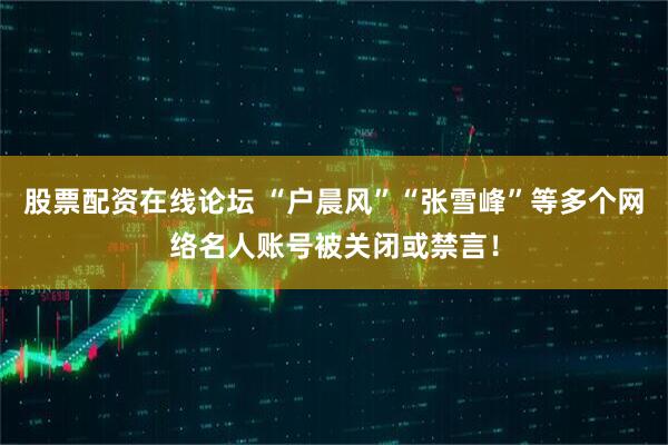 股票配资在线论坛 “户晨风”“张雪峰”等多个网络名人账号被关闭或禁言！