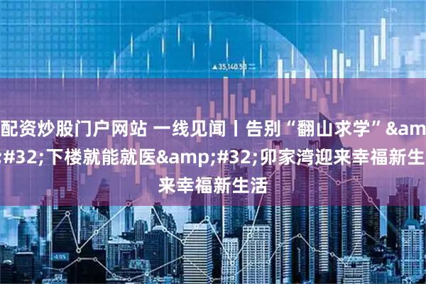 配资炒股门户网站 一线见闻丨告别“翻山求学” 下楼就能就医 卯家湾迎来幸福新生活