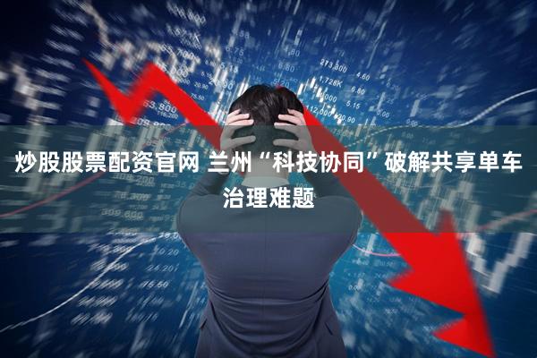 炒股股票配资官网 兰州“科技协同”破解共享单车治理难题